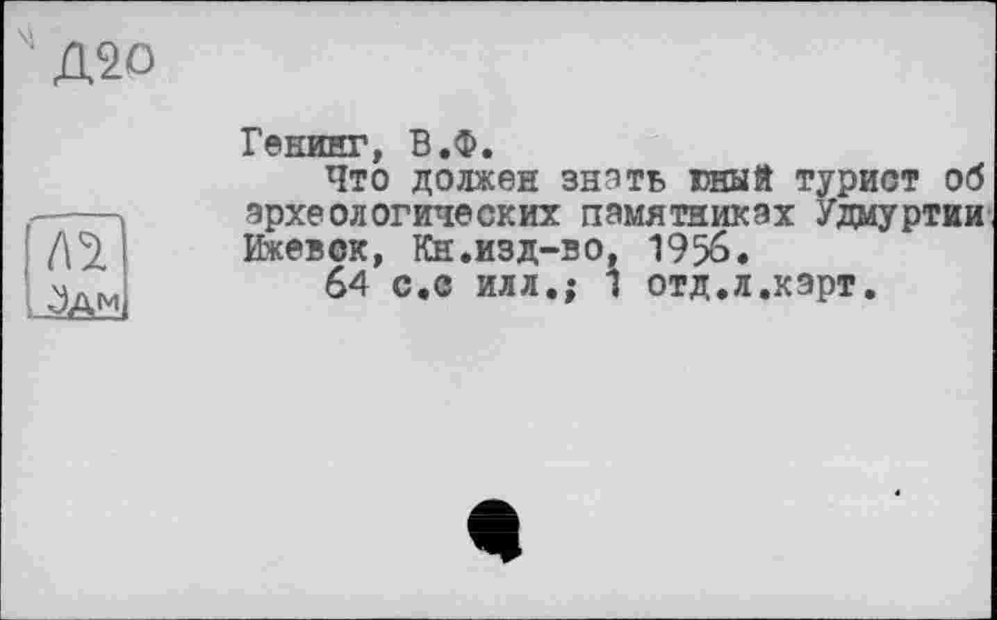 ﻿Д20

Генииг, В.Ф.
Что должен знать юный турист об археологических памятниках Удмуртии Ижевск, Кн.изд-во, 1956.
64 с.с илл.; 1 отд.л.кэрт.